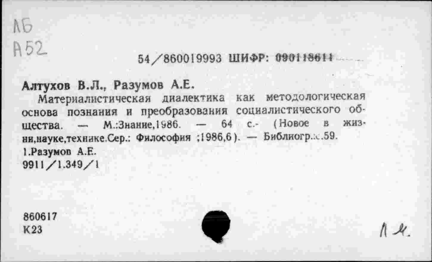 ﻿N9
К 52.
54/860019993 ШИФР: 090118811
Алтухов В.Л., Разумов А.Е.
Материалистическая диалектика как методологическая основа познания и преобразования социалистического общества. — М.:3нание,1986. — 64 с.- (Новое в жизни,науке.технике.Сер.: Философия ; 1986,6). — Библиогр.х.59. 1.Разумов А.Е.
9911/1.349/1
860617
К23
/I